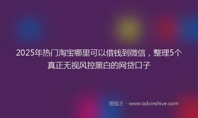 2025年热门淘宝哪里可以借钱到微信，整理5个真正无视风控黑白的网贷口子
