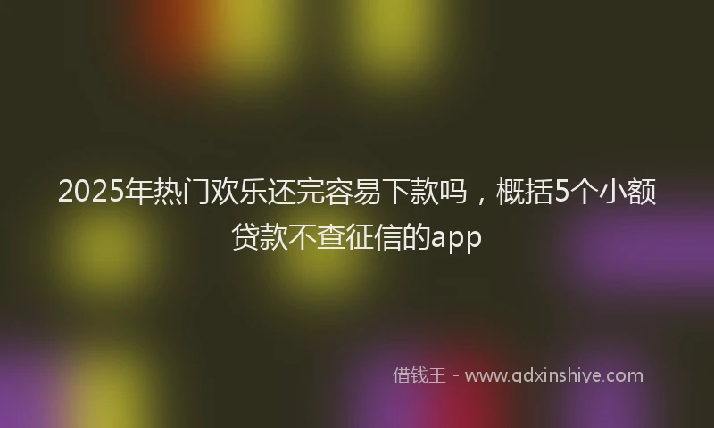 2025年热门欢乐还完容易下款吗，概括5个小额贷款不查征信的app