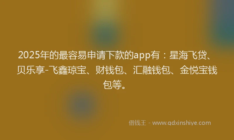 2025年的最容易申请下款的app有：星海飞贷、贝乐享-飞鑫琼宝、财钱包、汇融钱包、金悦宝钱包等。