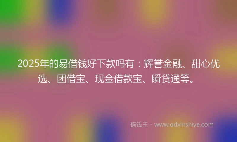 2025年的易借钱好下款吗有：辉誉金融、甜心优选、团借宝、现金借款宝、瞬贷通等。