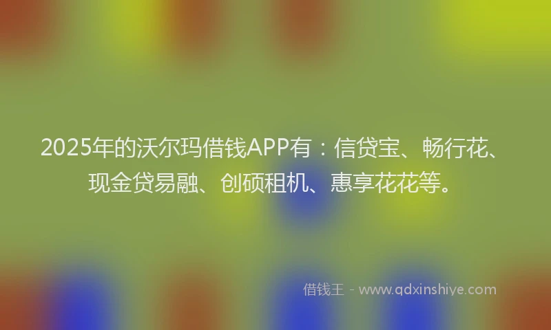 2025年的沃尔玛借钱APP有：信贷宝、畅行花、现金贷易融、创硕租机、惠享花花等。