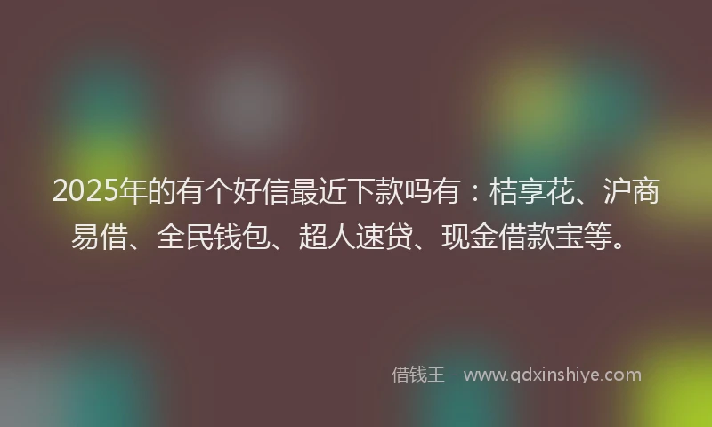 2025年的有个好信最近下款吗有：桔享花、沪商易借、全民钱包、超人速贷、现金借款宝等。