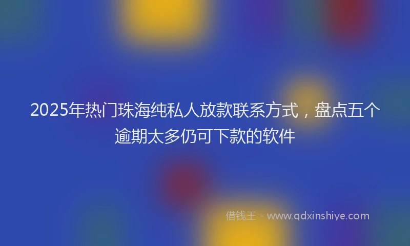 2025年热门珠海纯私人放款联系方式，盘点五个逾期太多仍可下款的软件