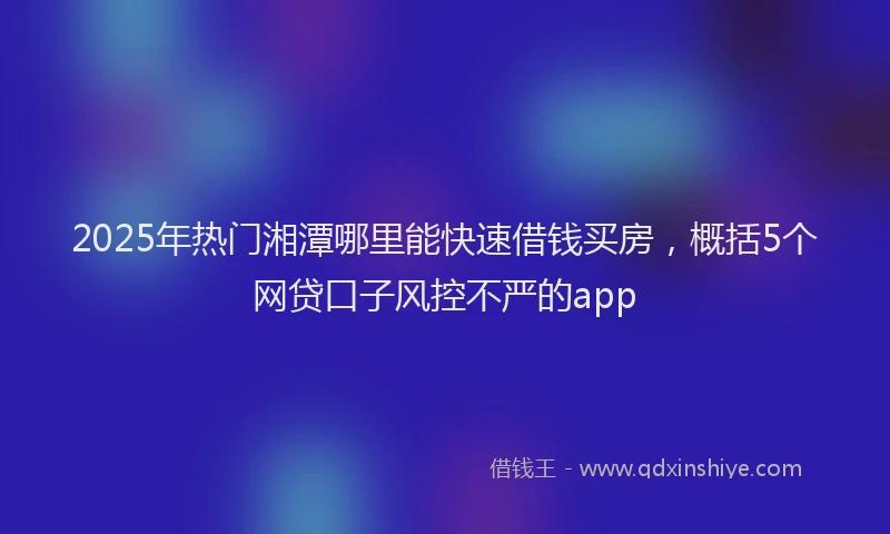 2025年热门湘潭哪里能快速借钱买房，概括5个网贷口子风控不严的app