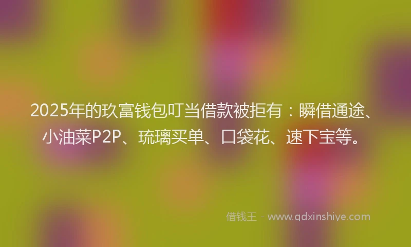 2025年的玖富钱包叮当借款被拒有：瞬借通途、小油菜P2P、琉璃买单、口袋花、速下宝等。