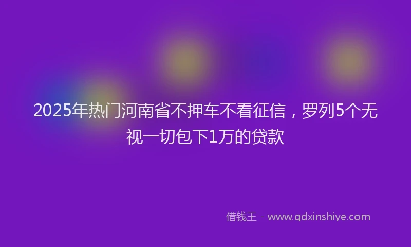 2025年热门河南省不押车不看征信，罗列5个无视一切包下1万的贷款