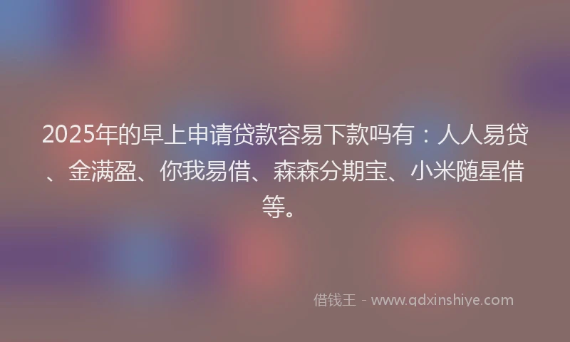 2025年的早上申请贷款容易下款吗有：人人易贷、金满盈、你我易借、森森分期宝、小米随星借等。