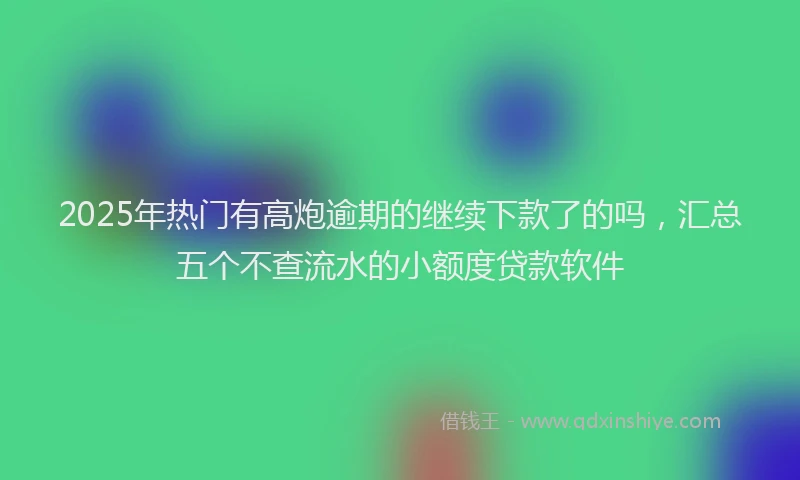 2025年热门有高炮逾期的继续下款了的吗，汇总五个不查流水的小额度贷款软件