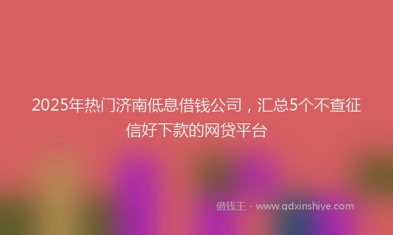 2025年热门济南低息借钱公司，汇总5个不查征信好下款的网贷平台