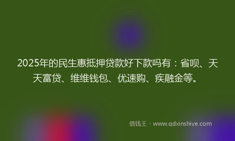 2025年的民生惠抵押贷款好下款吗有：省呗、天天富贷、维维钱包、优速购、疾融金等。