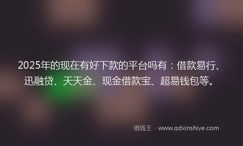 2025年的现在有好下款的平台吗有：借款易行、迅融贷、天天金、现金借款宝、超易钱包等。