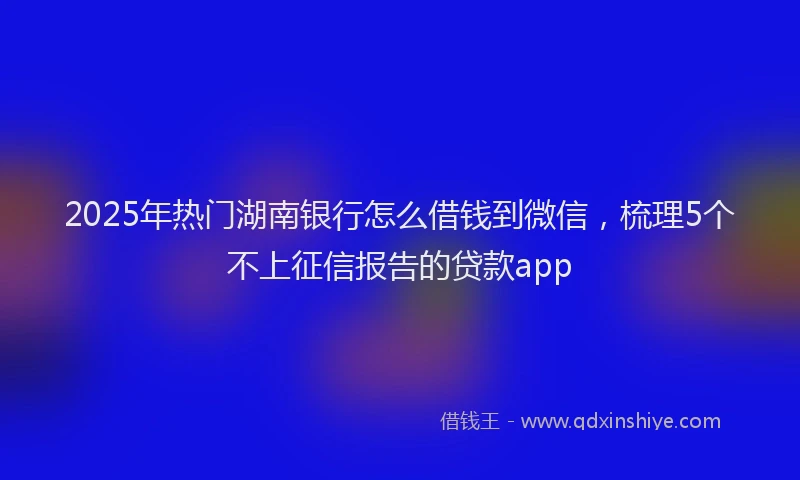 2025年热门湖南银行怎么借钱到微信，梳理5个不上征信报告的贷款app