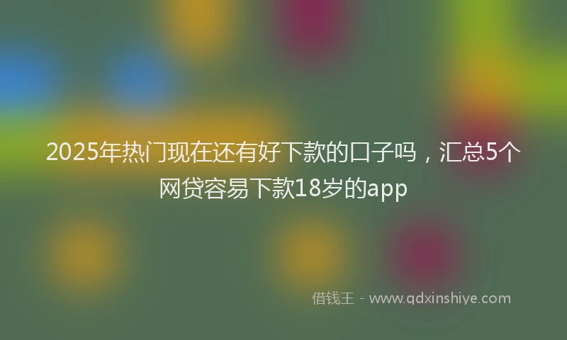 2025年热门现在还有好下款的口子吗，汇总5个网贷容易下款18岁的app