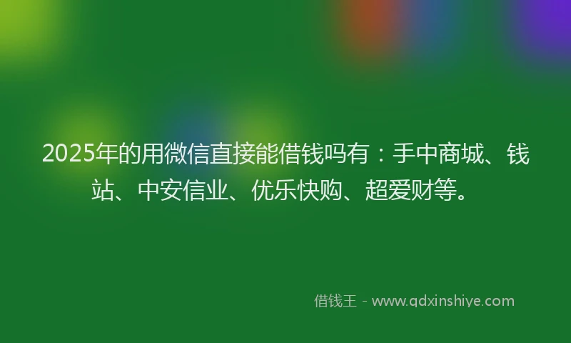 2025年的用微信直接能借钱吗有：手中商城、钱站、中安信业、优乐快购、超爱财等。