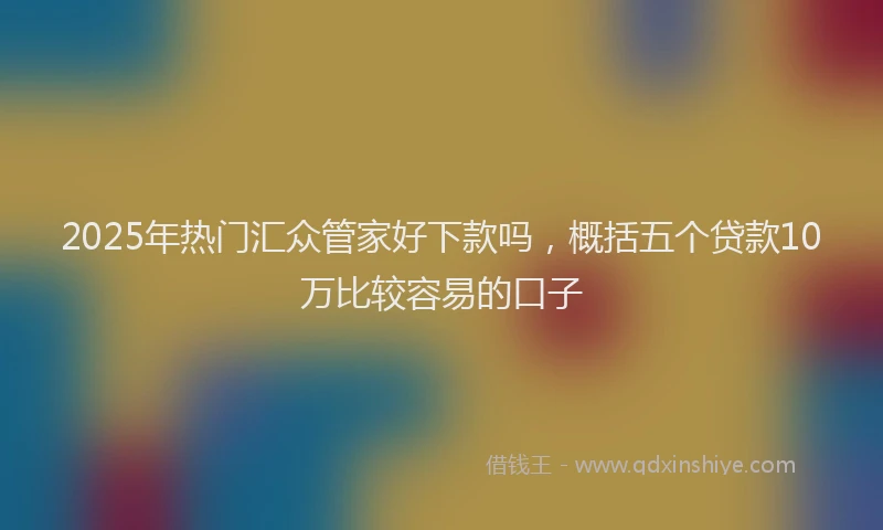 2025年热门汇众管家好下款吗，概括五个贷款10万比较容易的口子