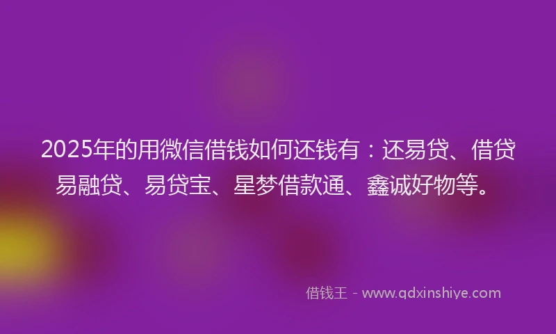 2025年的用微信借钱如何还钱有：还易贷、借贷易融贷、易贷宝、星梦借款通、鑫诚好物等。