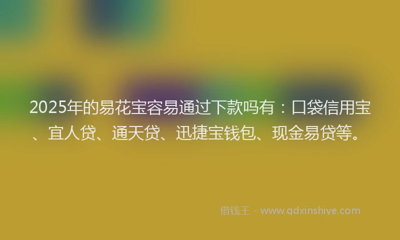 2025年的易花宝容易通过下款吗有：口袋信用宝、宜人贷、通天贷、迅捷宝钱包、现金易贷等。