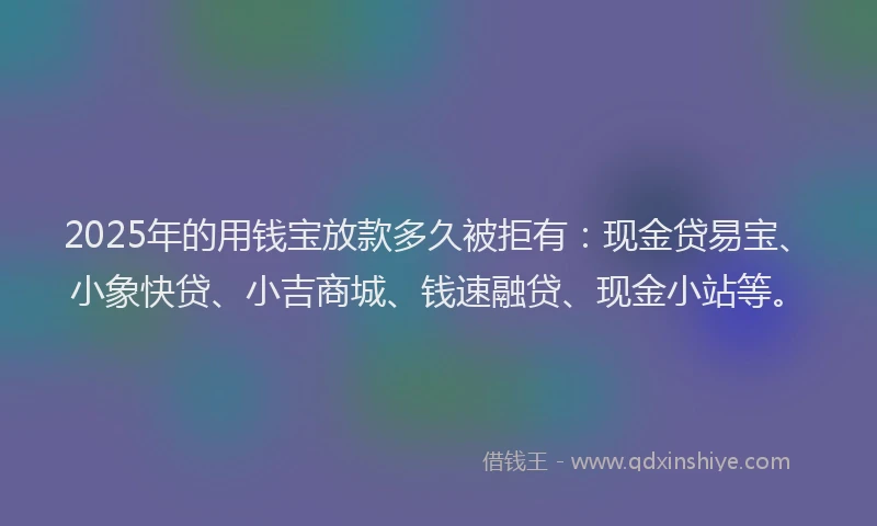 2025年的用钱宝放款多久被拒有：现金贷易宝、小象快贷、小吉商城、钱速融贷、现金小站等。