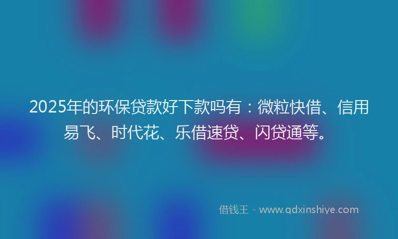 2025年的环保贷款好下款吗有：微粒快借、信用易飞、时代花、乐借速贷、闪贷通等。