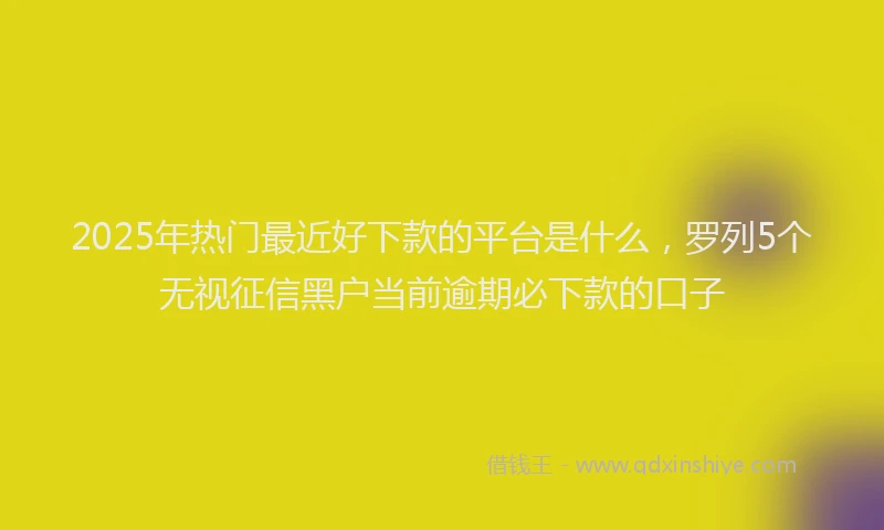 2025年热门最近好下款的平台是什么，罗列5个无视征信黑户当前逾期必下款的口子