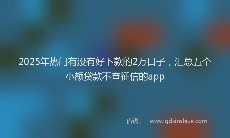 2025年热门有没有好下款的2万口子，汇总五个小额贷款不查征信的app