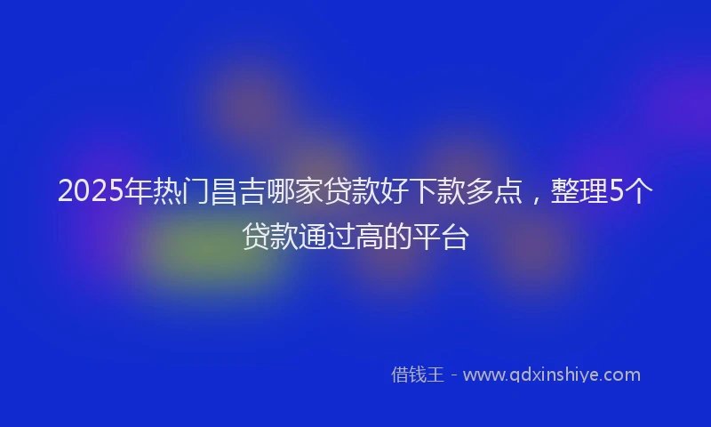 2025年热门昌吉哪家贷款好下款多点，整理5个贷款通过高的平台