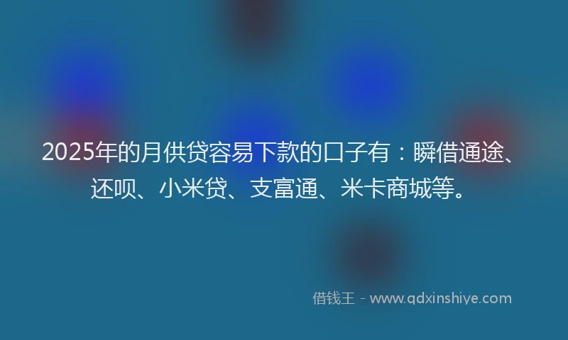 2025年的月供贷容易下款的口子有：瞬借通途、还呗、小米贷、支富通、米卡商城等。