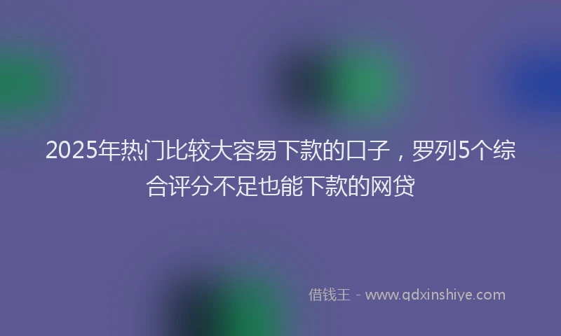 2025年热门比较大容易下款的口子，罗列5个综合评分不足也能下款的网贷