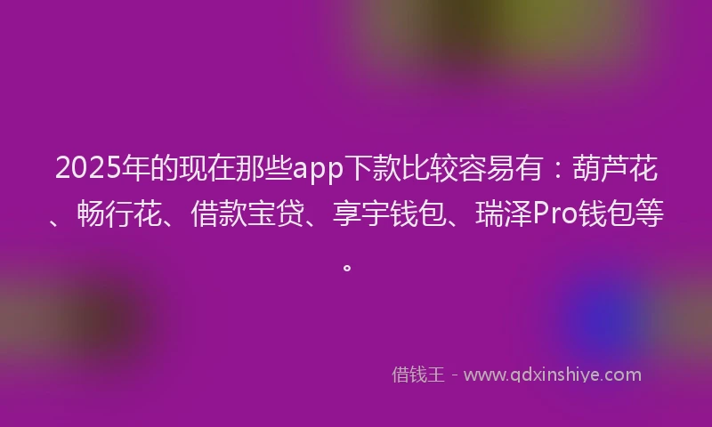 2025年的现在那些app下款比较容易有：葫芦花、畅行花、借款宝贷、享宇钱包、瑞泽Pro钱包等。