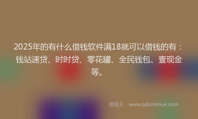 2025年的有什么借钱软件满18就可以借钱的有：钱站速贷、时时贷、零花罐、全民钱包、壹现金等。