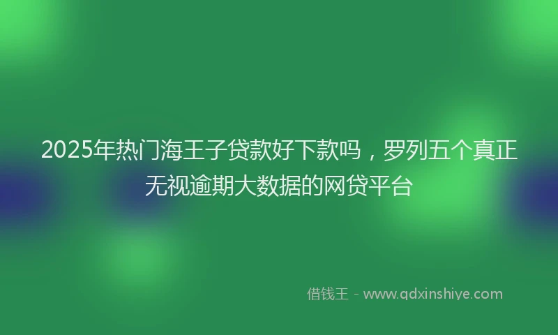 2025年热门海王子贷款好下款吗，罗列五个真正无视逾期大数据的网贷平台