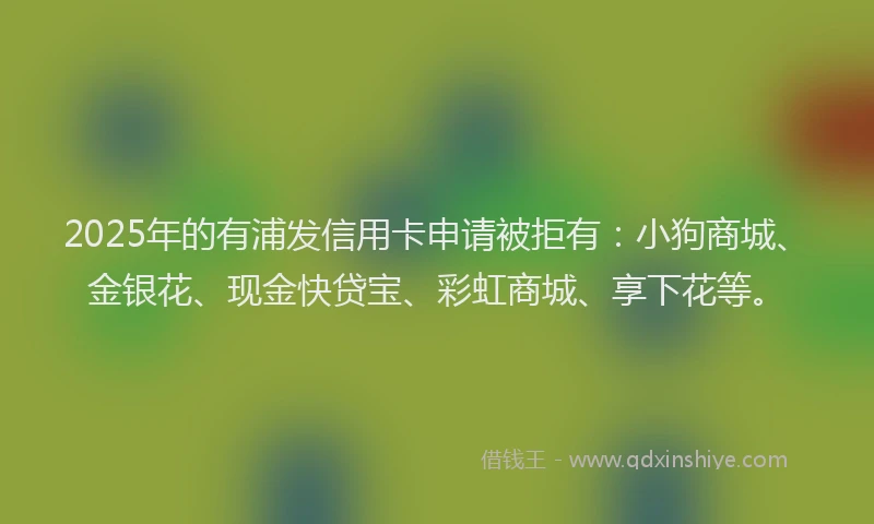 2025年的有浦发信用卡申请被拒有：小狗商城、金银花、现金快贷宝、彩虹商城、享下花等。