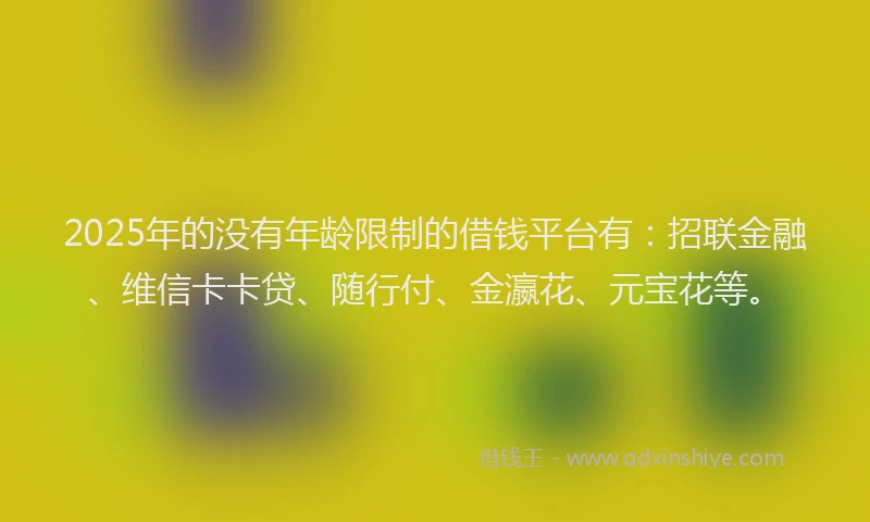 2025年的没有年龄限制的借钱平台有：招联金融、维信卡卡贷、随行付、金瀛花、元宝花等。