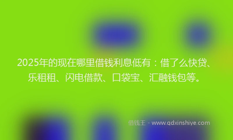 2025年的现在哪里借钱利息低有：借了么快贷、乐租租、闪电借款、口袋宝、汇融钱包等。