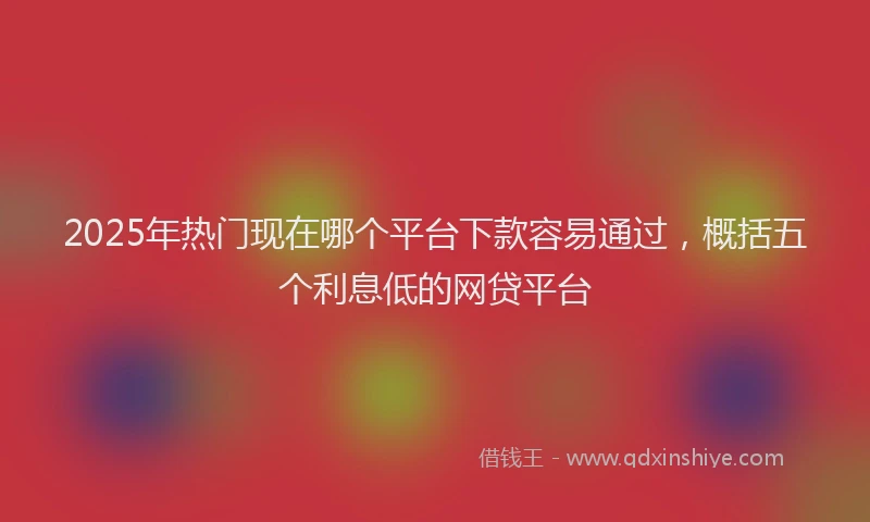 2025年热门现在哪个平台下款容易通过，概括五个利息低的网贷平台