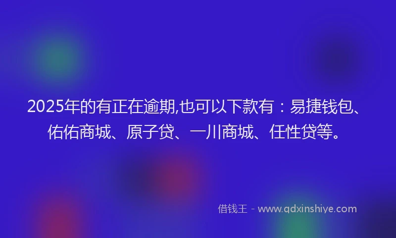 2025年的有正在逾期,也可以下款有：易捷钱包、佑佑商城、原子贷、一川商城、任性贷等。
