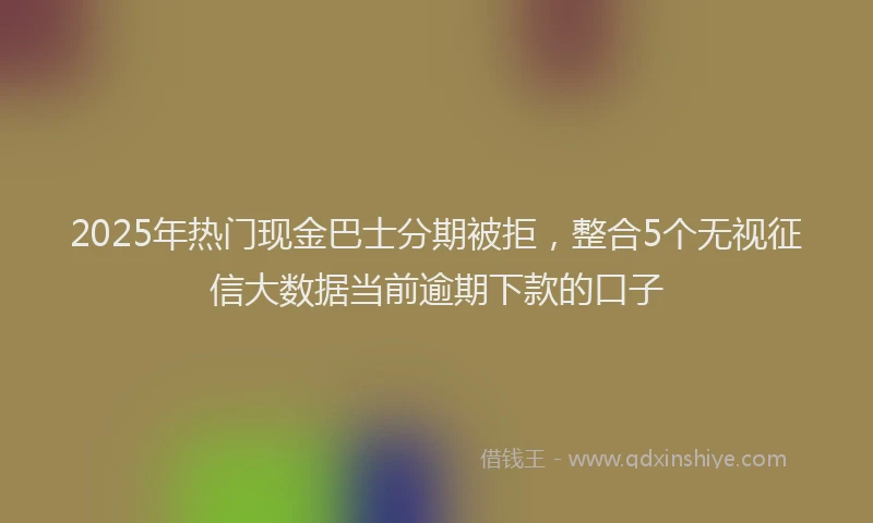 2025年热门现金巴士分期被拒，整合5个无视征信大数据当前逾期下款的口子