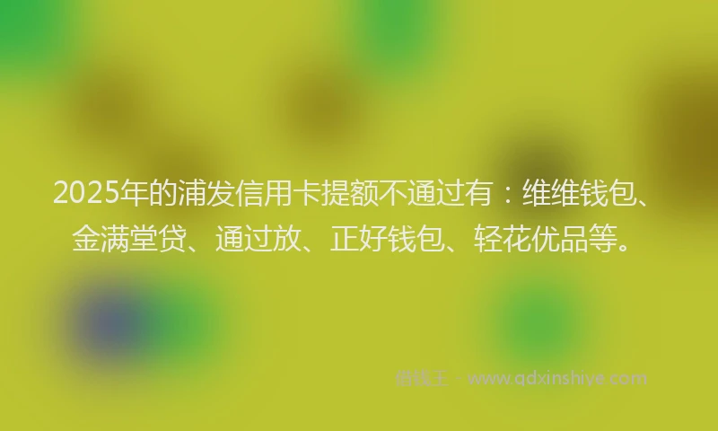 2025年的浦发信用卡提额不通过有：维维钱包、金满堂贷、通过放、正好钱包、轻花优品等。