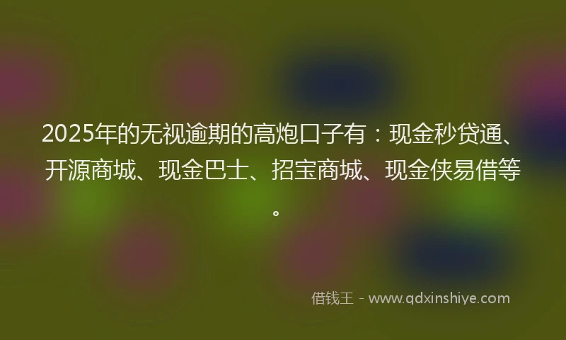 2025年的无视逾期的高炮口子有：现金秒贷通、开源商城、现金巴士、招宝商城、现金侠易借等。