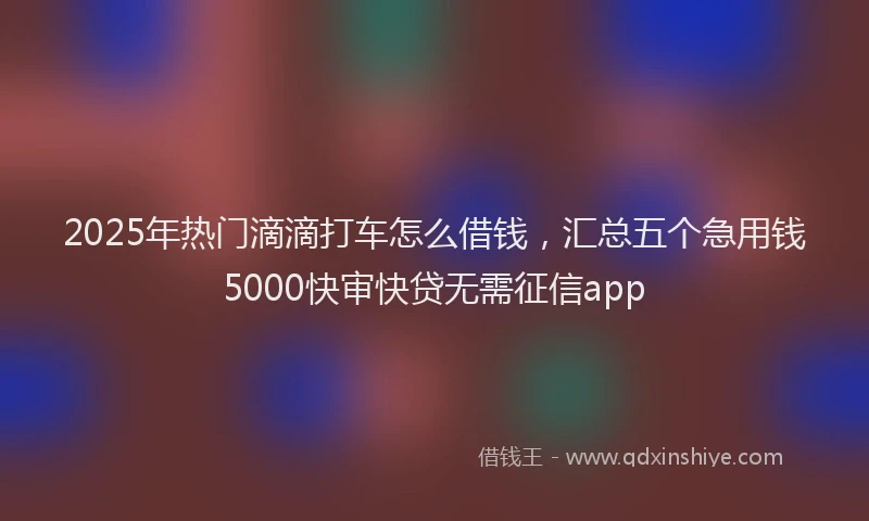 2025年热门滴滴打车怎么借钱，汇总五个急用钱5000快审快贷无需征信app