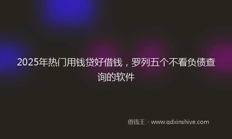 2025年热门用钱贷好借钱，罗列五个不看负债查询的软件