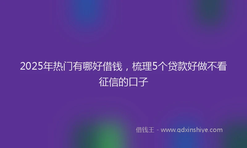 2025年热门有哪好借钱，梳理5个贷款好做不看征信的口子