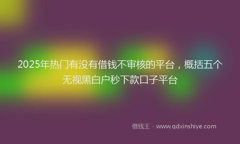 2025年热门有没有借钱不审核的平台，概括五个无视黑白户秒下款口子平台