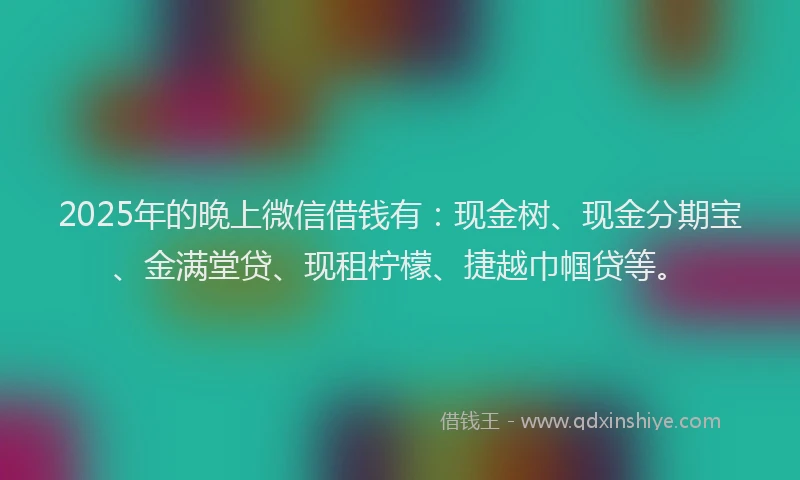 2025年的晚上微信借钱有：现金树、现金分期宝、金满堂贷、现租柠檬、捷越巾帼贷等。