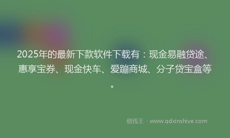2025年的最新下款软件下载有：现金易融贷途、惠享宝券、现金快车、爱蹦商城、分子贷宝盒等。