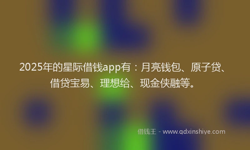 2025年的星际借钱app有：月亮钱包、原子贷、借贷宝易、理想给、现金侠融等。