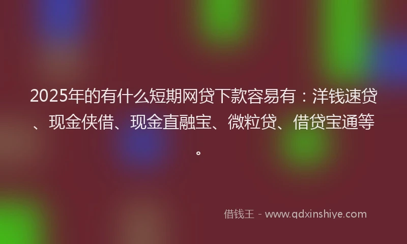 2025年的有什么短期网贷下款容易有：洋钱速贷、现金侠借、现金直融宝、微粒贷、借贷宝通等。