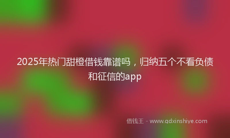2025年热门甜橙借钱靠谱吗，归纳五个不看负债和征信的app