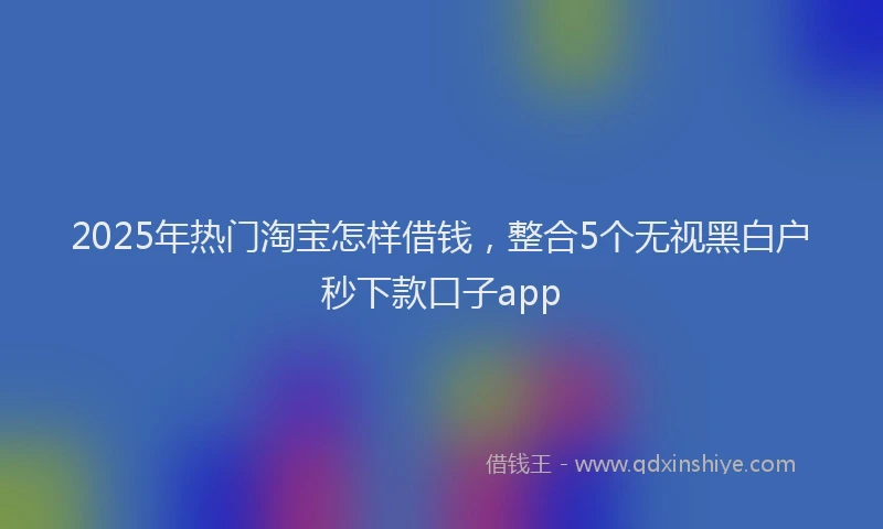 2025年热门淘宝怎样借钱，整合5个无视黑白户秒下款口子app