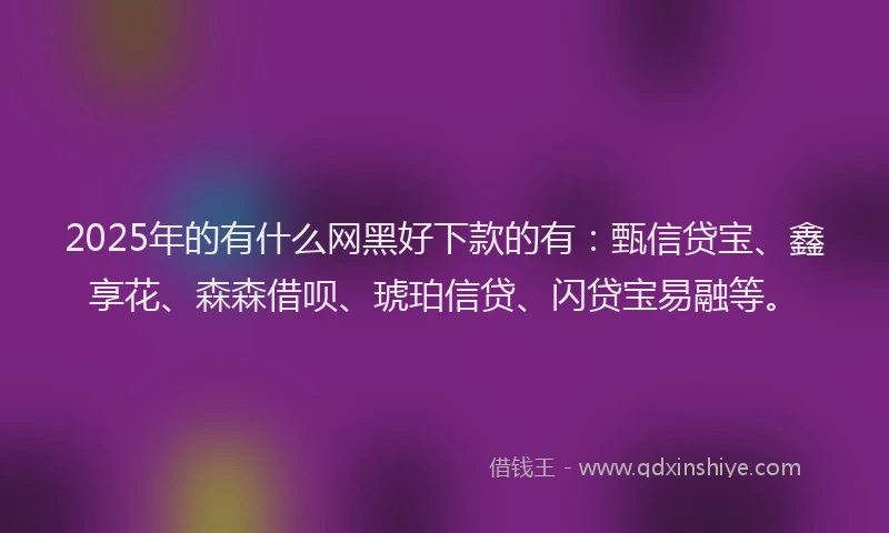2025年的有什么网黑好下款的有：甄信贷宝、鑫享花、森森借呗、琥珀信贷、闪贷宝易融等。